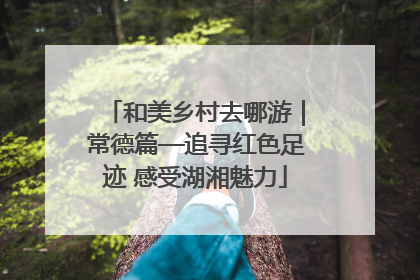 和美乡村去哪游｜常德篇—追寻红色足迹 感受湖湘魅力
