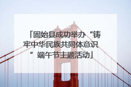 固始县成功举办“铸牢中华民族共同体意识”端午节主题活动