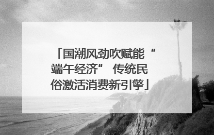 国潮风劲吹赋能“端午经济” 传统民俗激活消费新引擎