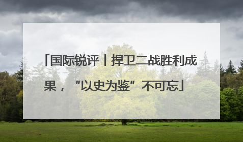 国际锐评丨捍卫二战胜利成果，“以史为鉴”不可忘