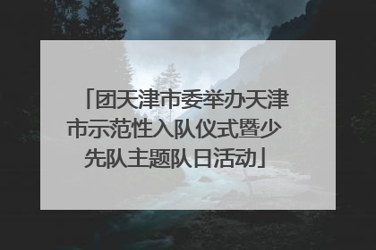 团天津市委举办天津市示范性入队仪式暨少先队主题队日活动