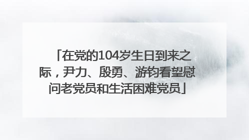 在党的104岁生日到来之际，尹力、殷勇、游钧看望慰问老党员和生活困难党员