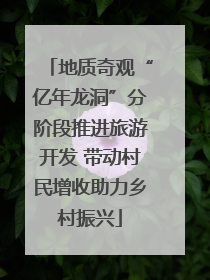 地质奇观“亿年龙洞”分阶段推进旅游开发 带动村民增收助力乡村振兴