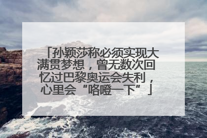 孙颖莎称必须实现大满贯梦想，曾无数次回忆过巴黎奥运会失利，心里会“咯噔一下”