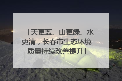 天更蓝、山更绿、水更清，长春市生态环境质量持续改善提升