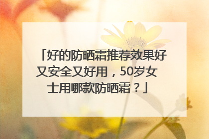 好的防晒霜推荐效果好又安全又好用，50岁女士用哪款防晒霜？