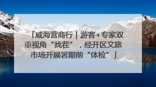 威海营商行｜游客+专家双重视角“找茬”，经开区文旅市场开展暑期前“体检”