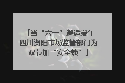 当“六一”邂逅端午 四川资阳市场监管部门为双节加“安全锁”