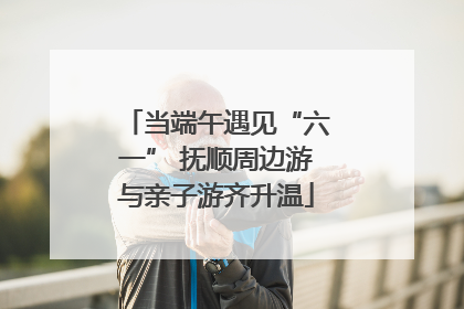 当端午遇见“六一” 抚顺周边游与亲子游齐升温