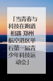 当青春与科技在跑道相遇 郑州航空港区举行第一届青少年科技运动会