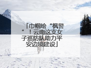 巾帼绘“枫警”！云南这支女子巡防队助力平安边境建设