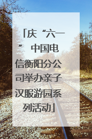 庆“六一” 中国电信衡阳分公司举办亲子汉服游园系列活动
