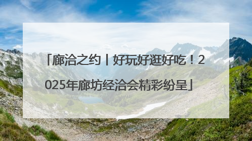廊洽之约丨好玩好逛好吃！2025年廊坊经洽会精彩纷呈