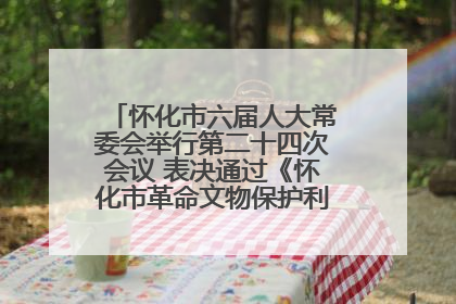 怀化市六届人大常委会举行第二十四次会议 表决通过《怀化市革命文物保护利用若干规定》
