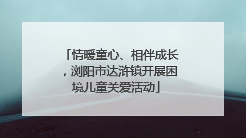 情暖童心、相伴成长，浏阳市达浒镇开展困境儿童关爱活动