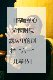 情暖童心 滨医附院病房里的别样“六一”儿童节