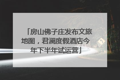 房山佛子庄发布文旅地图，君澜度假酒店今年下半年试运营