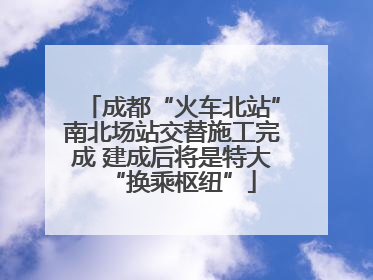 成都“火车北站”南北场站交替施工完成 建成后将是特大“换乘枢纽”