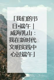 我们的节日•端午｜威海乳山：我在新时代文明实践中心过端午
