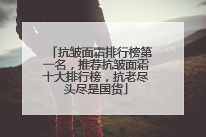 抗皱面霜排行榜第一名，推荐抗皱面霜十大排行榜，抗老尽头尽是国货