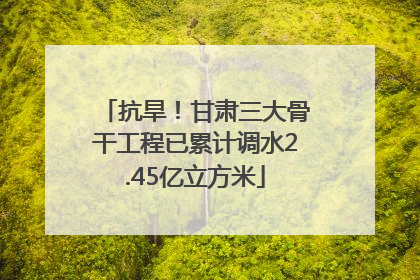 抗旱！甘肃三大骨干工程已累计调水2.45亿立方米