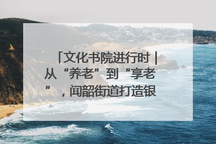 文化书院进行时｜从“养老”到“享老”，闻韶街道打造银龄幸福新图景