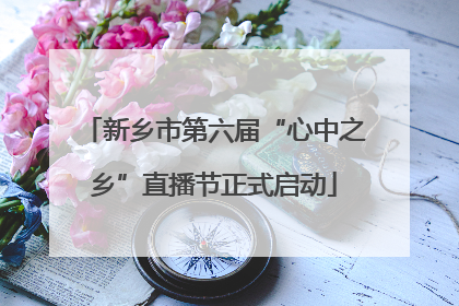 新乡市第六届“心中之乡”直播节正式启动
