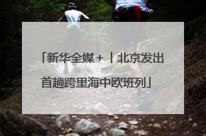 新华全媒＋丨北京发出首趟跨里海中欧班列