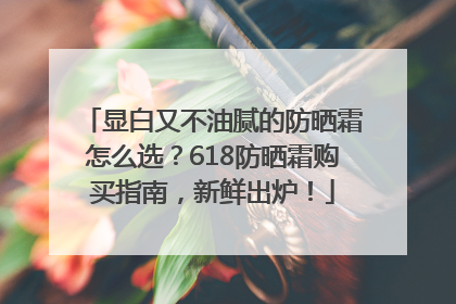 显白又不油腻的防晒霜怎么选？618防晒霜购买指南，新鲜出炉！