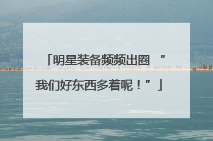 明星装备频频出圈 “我们好东西多着呢！”
