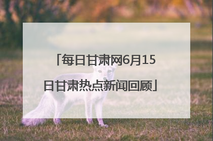 每日甘肃网6月15日甘肃热点新闻回顾
