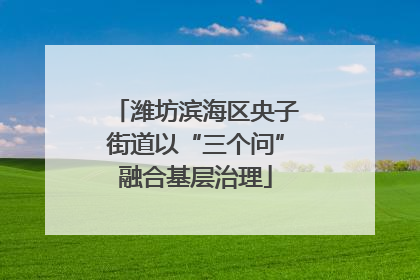 潍坊滨海区央子街道以“三个问”融合基层治理