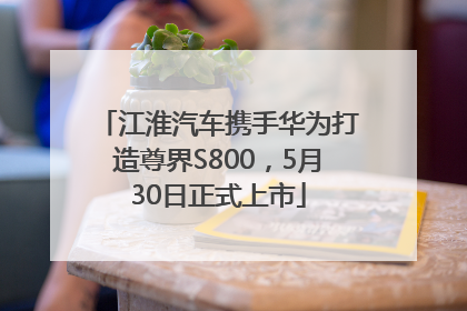 江淮汽车携手华为打造尊界S800，5月30日正式上市