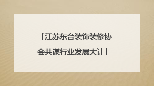 江苏东台装饰装修协会共谋行业发展大计