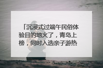 沉浸式过端午民俗体验目的地火了，青岛上榜，同时入选亲子游热门Top10
