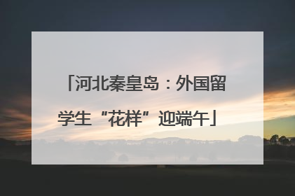 河北秦皇岛：外国留学生“花样”迎端午