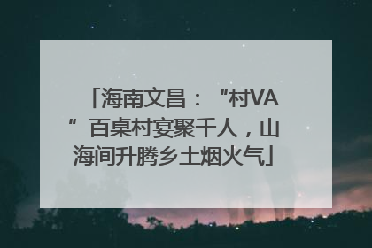 海南文昌：“村VA”百桌村宴聚千人，山海间升腾乡土烟火气