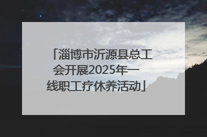 淄博市沂源县总工会开展2025年一线职工疗休养活动