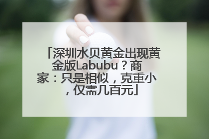 深圳水贝黄金出现黄金版Labubu？商家：只是相似，克重小，仅需几百元