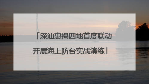 深汕惠揭四地首度联动开展海上防台实战演练
