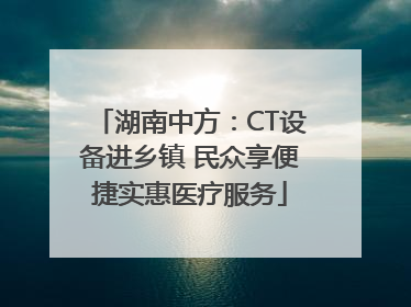 湖南中方：CT设备进乡镇 民众享便捷实惠医疗服务
