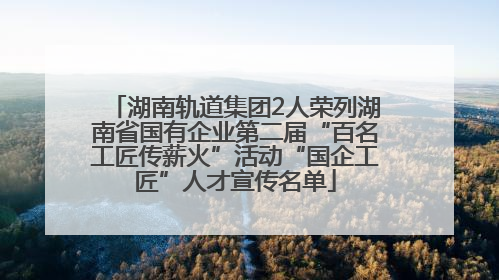 湖南轨道集团2人荣列湖南省国有企业第二届“百名工匠传薪火”活动“国企工匠”人才宣传名单