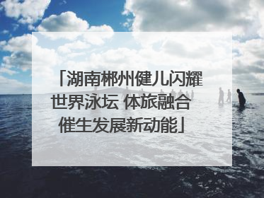 湖南郴州健儿闪耀世界泳坛 体旅融合催生发展新动能