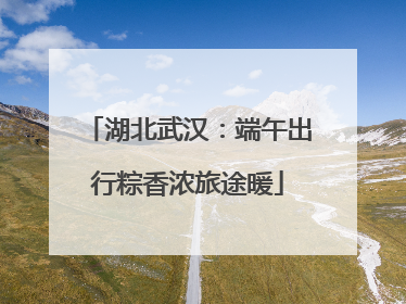 湖北武汉：端午出行粽香浓旅途暖