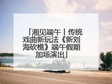 湘见端午丨传统戏曲新玩法《新刘海砍樵》端午假期加场演出