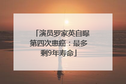 演员罗家英自曝第四次患癌：最多剩9年寿命