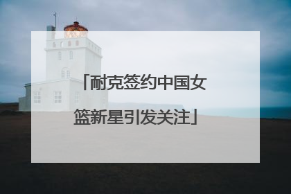 耐克签约中国女篮新星引发关注