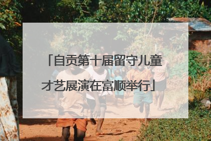 自贡第十届留守儿童才艺展演在富顺举行