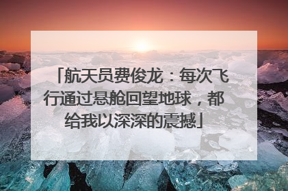 航天员费俊龙：每次飞行通过悬舱回望地球，都给我以深深的震撼