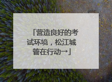 营造良好的考试环境，松江城管在行动→